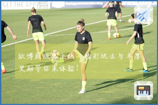 欧博新版本上线，精彩玩法与丰厚奖励等你来体验！