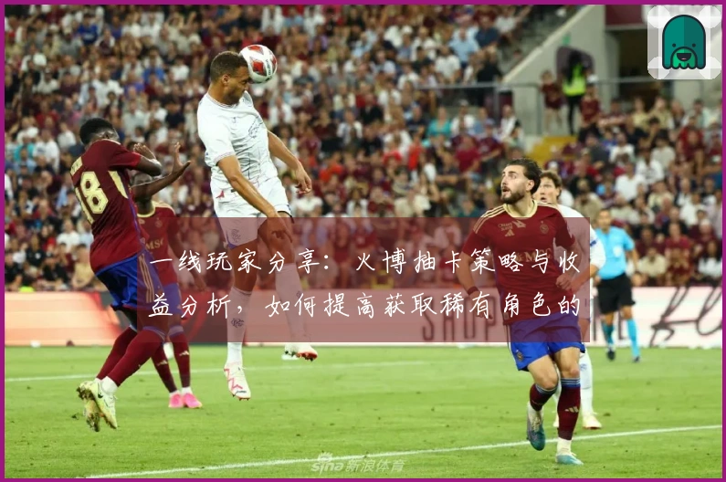 一线玩家分享：火博抽卡策略与收益分析，如何提高获取稀有角色的概率