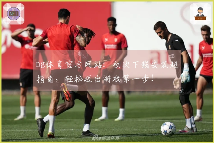 ng体育官方网站：初次下载安装超指南，轻松迈出游戏第一步！