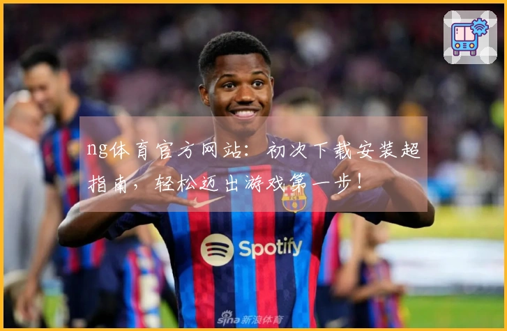 ng体育官方网站：初次下载安装超指南，轻松迈出游戏第一步！